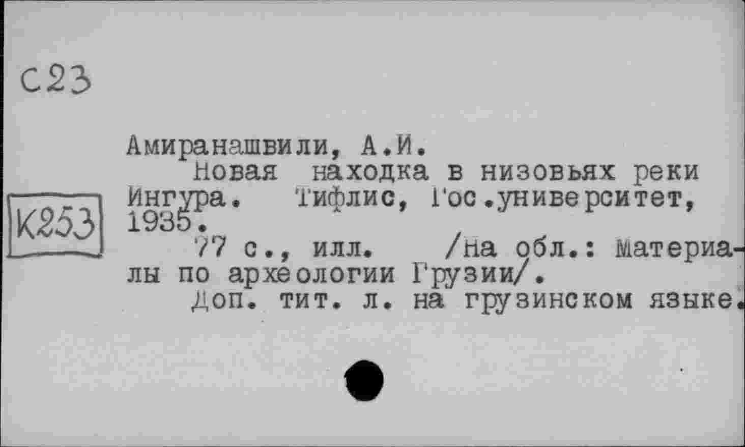 ﻿С23
ШЗ
Амиранашвили, А.И.
Новая находка в низовьях реки
Ингера. Тифлис, Гос.университет,
77 с., илл. /на обл.: материалы по археологии Грузии/.
доп. тит. л. на грузинском языке